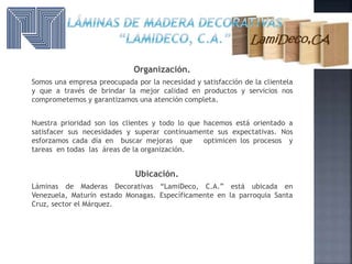 Organización.
Somos una empresa preocupada por la necesidad y satisfacción de la clientela
y que a través de brindar la mejor calidad en productos y servicios nos
comprometemos y garantizamos una atención completa.
Nuestra prioridad son los clientes y todo lo que hacemos está orientado a
satisfacer sus necesidades y superar continuamente sus expectativas. Nos
esforzamos cada día en buscar mejoras que optimicen los procesos y
tareas en todas las áreas de la organización.
Ubicación.
Láminas de Maderas Decorativas “LamiDeco, C.A.” está ubicada en
Venezuela, Maturín estado Monagas. Específicamente en la parroquia Santa
Cruz, sector el Márquez.
 
