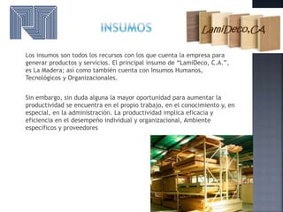 Los insumos son todos los recursos con los que cuenta la empresa para
generar productos y servicios. El principal insumo de “LamiDeco, C.A.”,
es La Madera; así como también cuenta con Insumos Humanos,
Tecnológicos y Organizacionales.
Sin embargo, sin duda alguna la mayor oportunidad para aumentar la
productividad se encuentra en el propio trabajo, en el conocimiento y, en
especial, en la administración. La productividad implica eficacia y
eficiencia en el desempeño individual y organizacional, Ambiente
específicos y proveedores
 