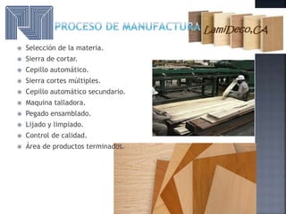  Selección de la materia.
 Sierra de cortar.
 Cepillo automático.
 Sierra cortes múltiples.
 Cepillo automático secundario.
 Maquina talladora.
 Pegado ensamblado.
 Lijado y limpiado.
 Control de calidad.
 Área de productos terminados.
 