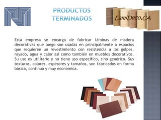 Esta empresa se encarga de fabricar láminas de madera
decorativas que luego son usadas en principalmente a espacios
que requieren un revestimiento con resistencia a los golpes,
rayado, agua y calor así como también en muebles decorativos.
Su uso es utilitario y no tiene uso específico, sino genérico. Sus
texturas, colores, espesores y tamaños, son fabricados en forma
básica, continua y muy económica.
 
