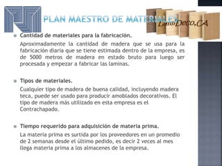  Cantidad de materiales para la fabricación.
Aproximadamente la cantidad de madera que se usa para la
fabricación diaria que se tiene estimada dentro de la empresa, es
de 5000 metros de madera en estado bruto para luego ser
procesada y empezar a fabricar las laminas.
 Tipos de materiales.
Cualquier tipo de madera de buena calidad, incluyendo madera
teca, puede ser usado para producir amoblados decorativos. El
tipo de madera más utilizado en esta empresa es el
Contrachapado.
 Tiempo requerido para adquisición de materia prima.
La materia prima es surtida por los proveedores en un promedio
de 2 semanas desde el último pedido, es decir 2 veces al mes
llega materia prima a los almacenes de la empresa.
 