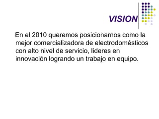 VISION   En el 2010 queremos posicionarnos como la mejor comercializadora de electrodomésticos con alto nivel de servicio, lideres en innovación logrando un trabajo en equipo. 