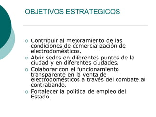 OBJETIVOS ESTRATEGICOS   Contribuir al mejoramiento de las condiciones de comercialización de electrodomésticos. Abrir sedes en diferentes puntos de la ciudad y en diferentes ciudades. Colaborar con el funcionamiento transparente en la venta de electrodomésticos a través del combate al contrabando. Fortalecer la política de empleo del Estado. 