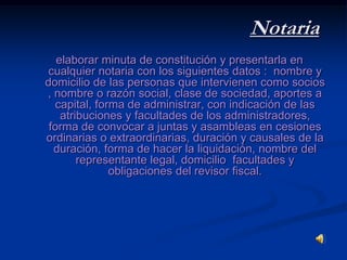 Notariaelaborar minuta de constitución y presentarla en cualquier notaria con los siguientes datos :  nombre y domicilio de las personas que intervienen como socios , nombre o razón social, clase de sociedad, aportes a capital, forma de administrar, con indicación de las atribuciones y facultades de los administradores, forma de convocar a juntas y asambleas en cesiones ordinarias o extraordinarias, duración y causales de la duración, forma de hacer la liquidación, nombre del representante legal, domicilio  facultades y obligaciones del revisor fiscal.