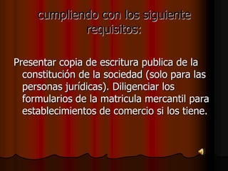 cumpliendo con los siguiente requisitos:Presentar copia de escritura publica de la constitución de la sociedad (solo para las personas jurídicas). Diligenciar los formularios de la matricula mercantil para establecimientos de comercio si los tiene. 
