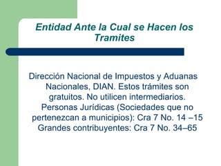 Entidad Ante la Cual se Hacen los TramitesDirección Nacional de Impuestos y Aduanas Nacionales, DIAN. Estos trámites son gratuitos. No utilicen intermediarios. Personas Jurídicas (Sociedades que no pertenezcan a municipios): Cra 7 No. 14 –15 Grandes contribuyentes: Cra 7 No. 34–65