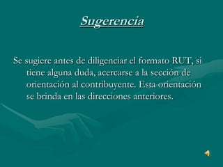 SugerenciaSe sugiere antes de diligenciar el formato RUT, si tiene alguna duda, acercarse a la sección de orientación al contribuyente. Esta orientación se brinda en las direcciones anteriores. 