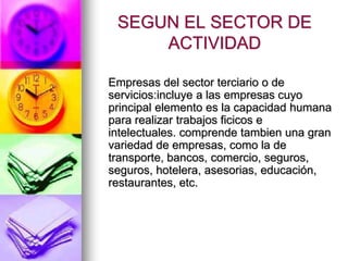 SEGUN EL SECTOR DE ACTIVIDADEmpresas del sector terciario o de servicios:incluye a las empresas cuyo principal elemento es la capacidad humana para realizar trabajos ficicos e intelectuales. comprende tambien una gran variedad de empresas, como la de transporte, bancos, comercio, seguros, seguros, hotelera, asesorias, educación, restaurantes, etc.