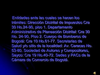 Entidades ante las cuales se hacen los trámites: Dirección Distrital de Impuestos Cra 30 No.24-90, piso 1. Departamento Administrativo de Planeación Distrital: Cra 30 No. 24-90, Piso 2. Cuerpo de Bomberos de Bogotá: Cra 10 No.61-77. Secretarias de Salud y/o sitio de la localidad: Av. Caracas No. 53-80. Sociedad de Autores y Compositores, Sayco: Cra 19 No.40-72. Sedes y PACs de la Cámara de Comercio de Bogotá.
