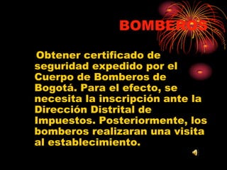BOMBEROS     Obtener certificado de seguridad expedido por el Cuerpo de Bomberos de Bogotá. Para el efecto, se necesita la inscripción ante la Dirección Distrital de Impuestos. Posteriormente, los bomberos realizaran una visita al establecimiento.