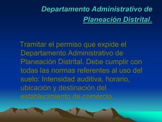 Departamento Administrativo de Planeación Distrital.Tramitar el permiso que expide el Departamento Administrativo de Planeación Distrital. Debe cumplir con todas las normas referentes al uso del suelo: Intensidad auditiva, horario, ubicación y destinación del establecimiento de comercio.