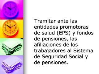     Tramitar ante las entidades promotoras de salud (EPS) y fondos de pensiones, las afiliaciones de los trabajadores al Sistema de Seguridad Social y de pensiones.