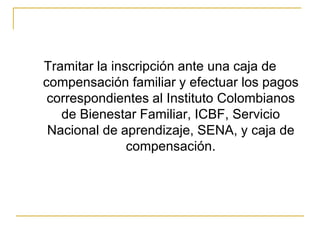 Tramitar la inscripción ante una caja de compensación familiar y efectuar los pagos correspondientes al Instituto Colombianos de Bienestar Familiar, ICBF, Servicio Nacional de aprendizaje, SENA, y caja de compensación.