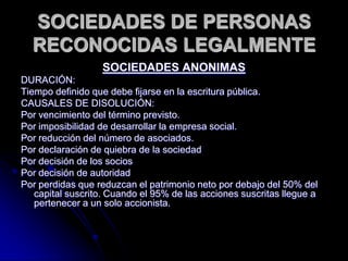 SOCIEDADES DE PERSONAS RECONOCIDAS LEGALMENTESOCIEDADES ANONIMASDURACIÓN: Tiempo definido que debe fijarse en la escritura pública.CAUSALES DE DISOLUCIÓN: Por vencimiento del término previsto.Por imposibilidad de desarrollar la empresa social.Por reducción del número de asociados.Por declaración de quiebra de la sociedad Por decisión de los socios Por decisión de autoridad Por perdidas que reduzcan el patrimonio neto por debajo del 50% del capital suscrito. Cuando el 95% de las acciones suscritas llegue a pertenecer a un solo accionista.