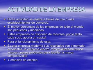 ACTIVIDAD DE LA EMPRESADicha actividad se realiza a través de uno o más establecimientos de comercio.El mayor porcentaje de las empresas de todo el mundo son pequeñas y medianas.Estas empresas no disponen de recursos, por lo tanto cada socio aporta un capitalPara el funcionamiento de esta.Es una empresa moderna sus resultados son a menudo excelentes, la empresa electro comercializadora busca innovar nuevos productos para facilitar la mayor competitividadY creación de empleo.