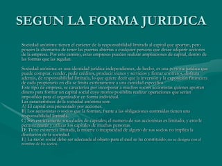 SEGUN LA FORMA JURIDICASociedad anónima: tienen el carácter de la responsabilidad limitada al capital que aportan, pero poseen la alternativa de tener las puertas abiertas a cualquier persona que desee adquirir acciones de la empresa. Por este camino, estas empresas pueden realizar ampliaciones de capital, dentro de las formas que las regulan.Sociedad anónima: es una identidad jurídica independientes, de hecho, es una persona jurídica que puede comprar, vender, pedir créditos, producir vienes y servicios y firmar contratos, disfruta además, de responsabilidad limitada, lo que quiere decir que la inversión y la exposición financiera de cada propietario en ella se limita estrictamente a una cantidad especifica.Este tipo de empresa, se caracteriza por incorporar a muchos socios accionistas quienes aportan dinero para formar un capital social cuyo monto posibilita realizar operaciones que serian imposibles para el organizador en forma individual.Las características de la sociedad anónima son:A) El capital esta presentado por acciones.B) Los accionistas o socios que la forman, frente a las obligaciones contraídas tienen una responsabilidad limitada.C) Son estrictamente sociedades de capitales; el numero de sus accionistas es limitado, y esto le permite reunir y utilizar los capitales de muchas personas.D) Tiene existencia limitada, la muerte o incapacidad de alguno de sus socios no implica la disolución de la sociedad.E) La razón social debe ser adecuada al objeto para el cual se ha constituido; no se designa con el nombre de los socios. 