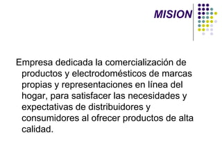 MISION Empresa dedicada la comercialización de productos y electrodomésticos de marcas propias y representaciones en línea del hogar, para satisfacer las necesidades y expectativas de distribuidores y consumidores al ofrecer productos de alta calidad. 