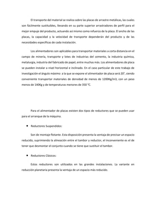 El transporte del material se realiza sobre las placas de arrastre metálicas, las cuales
son fácilmente sustituibles, llevando en su parte superior arrastradores de perfil para el
mejor empuje del producto, actuando así mismo como refuerzo de la placa. El ancho de las
placas, la capacidad y la velocidad de transporte dependerán del producto y de las
necesidades específicas de cada instalación.
Los alimentadores son aplicables para transportar materiales a corta distancia en el
campo de minería, transporte y lotes de industrias del cemento, la industria química,
metalurgia, industria del fabricado de papel, entre muchas más. Los alimentadores de placa
se pueden instalar a nivel horizontal e inclinado. En el caso particular de este trabajo de
investigación el ángulo máximo a la que se expone el alimentador de placa será 20°, siendo
conveniente transportar materiales de densidad de menos de 1200Kg/m3, con un peso
menos de 140Kg y de temperaturas menores de 350 ℃.
Para el alimentador de placas existen dos tipos de reductores que se pueden usar
para el arranque de la máquina.
• Reductores Suspendidos:
Son de montaje flotante. Esta disposición presenta la ventaja de precisar un espacio
reducido, suprimiendo la alineación entre el tambor y reductor, el inconveniente es el de
tener que desmontar el conjunto cuando se tiene que sustituir el tambor.
• Reductores Clásicos:
Estos reductores son utilizados en las grandes instalaciones. La variante en
reducción planetaria presenta la ventaja de un espacio más reducido.
 