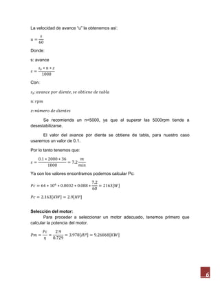 6
La velocidad de avance “u” la obtenemos así:
Donde:
s: avance
Con:
Se recomienda un n<5000, ya que al superar las 5000rpm tiende a
desestabilizarse.
El valor del avance por diente se obtiene de tabla, para nuestro caso
usaremos un valor de 0.1.
Por lo tanto tenemos que:
Ya con los valores encontramos podemos calcular Pc:
[ ]
[ ] [ ]
Selección del motor:
Para proceder a seleccionar un motor adecuado, tenemos primero que
calcular la potencia del motor.
[ ] [ ]
 