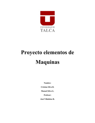 Proyecto elementos de
     Maquinas


           Nombre:

       Cristian Silva R.

       Manuel Silva G.

           Profesor:

       José Villalobos R.
 