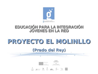 EDUCACIÓN PARA LA INTEGRACIÓN
      JÓVENES EN LA RED


PROYECTO EL MOLINLLO
        (Prado del Rey)
 