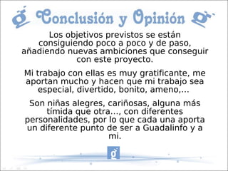 Los objetivos previstos se están
   consiguiendo poco a poco y de paso,
añadiendo nuevas ambiciones que conseguir
            con este proyecto.
Mi trabajo con ellas es muy gratificante, me
aportan mucho y hacen que mi trabajo sea
    especial, divertido, bonito, ameno,…
 Son niñas alegres, cariñosas, alguna más
     tímida que otra…, con diferentes
personalidades, por lo que cada una aporta
un diferente punto de ser a Guadalinfo y a
                    mi.
 
