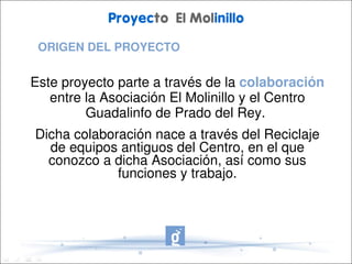 Proyecto El Molinillo

 ORIGEN DEL PROYECTO


Este proyecto parte a través de la colaboración 
   entre la Asociación El Molinillo y el Centro 
         Guadalinfo de Prado del Rey. 
Dicha colaboración nace a través del Reciclaje 
  de equipos antiguos del Centro, en el que 
  conozco a dicha Asociación, así como sus 
             funciones y trabajo.
 