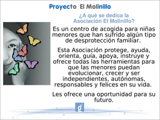 Proyecto El Molinillo
          ¿A qué se dedica la 
        Asociación El Molinillo?
Es un centro de acogida para niñas
menores que han sufrido algún tipo
    de desprotección familiar.
  Esta Asociación protege, ayuda,
   orienta, guía, apoya, instruye y
 ofrece todas las herramientas para
       que las menores puedan
       evolucionar, crecer y ser
    independientes, autónomas,
 responsables y felices en su vida.
Les ofrece una oportunidad para su
              futuro.
 