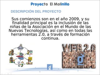 Proyecto El Molinillo
 DESCRIPCIÓN DEL PROYECTO

 Sus comienzos son en el año 2009, y su
 finalidad principal es la inclusión de las
niñas de la Asociación en el Mundo de las
Nuevas Tecnologías, así como en todas las
 herramientas 2.0, a través de formación
                 continua.
 