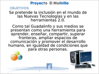 Proyecto El Molinillo
 OBJETIVOS
Se pretende la inclusión en el mundo de
    las Nuevas Tecnologías y en las
           herramientas 2.0.
  Como tal Guadalinfo y sus medios se
 presentan como una herramienta para
 aprender, enseñar, compartir, superar
     fronteras, ampliar espacios de
 comunicación y promover el desarrollo
humano, en igualdad de condiciones que
          para otras personas.
 