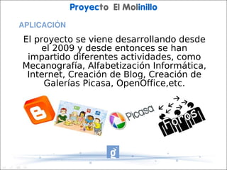 Proyecto El Molinillo
APLICACIÓN
El proyecto se viene desarrollando desde
     el 2009 y desde entonces se han
 impartido diferentes actividades, como
Mecanografía, Alfabetización Informática,
 Internet, Creación de Blog, Creación de
     Galerías Picasa, OpenOffice,etc.
 