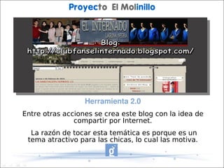 Proyecto El Molinillo




                  Herramienta 2.0
Entre otras acciones se crea este blog con la idea de
               compartir por Internet.
  La razón de tocar esta temática es porque es un
 tema atractivo para las chicas, lo cual las motiva.
 