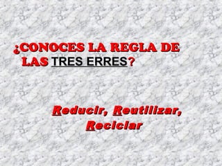 ¿CONOCES LA REGLA DE¿CONOCES LA REGLA DE
LASLAS TRES ERRESTRES ERRES??
RReducir,educir, RReutilizar,eutilizar,
RReciclareciclar
 