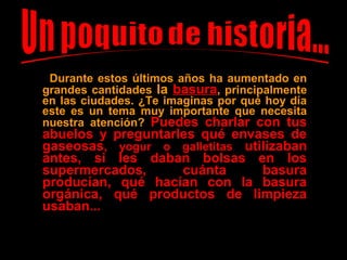 Durante estos últimos años ha aumentado en
grandes cantidades la basurabasura, principalmente
en las ciudades. ¿Te imaginas por qué hoy día
este es un tema muy importante que necesita
nuestra atención? Puedes charlar con tusPuedes charlar con tus
abuelos y preguntarles qué envases deabuelos y preguntarles qué envases de
gaseosasgaseosas, yogur o galletitas, yogur o galletitas utilizabanutilizaban
antes, si les daban bolsas en losantes, si les daban bolsas en los
supermercados, cuánta basurasupermercados, cuánta basura
producían, qué hacían con la basuraproducían, qué hacían con la basura
orgánica, qué productos de limpiezaorgánica, qué productos de limpieza
usaban...usaban...
 