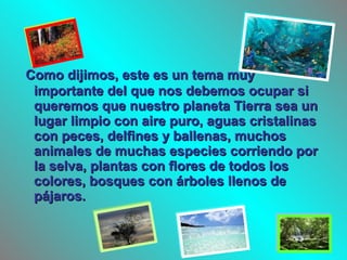 Como dijimos, este es un tema muyComo dijimos, este es un tema muy
importante del que nos debemos ocupar siimportante del que nos debemos ocupar si
queremos que nuestro planeta Tierra sea unqueremos que nuestro planeta Tierra sea un
lugar limpio con aire puro, aguas cristalinaslugar limpio con aire puro, aguas cristalinas
con peces, delfines y ballenas, muchoscon peces, delfines y ballenas, muchos
animales de muchas especies corriendo poranimales de muchas especies corriendo por
la selva, plantas con flores de todos losla selva, plantas con flores de todos los
colores, bosques con árboles llenos decolores, bosques con árboles llenos de
pájaros.pájaros.
 