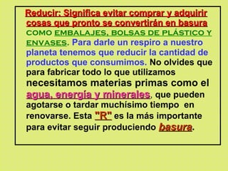 Reducir: Significa evitar comprar y adquirirReducir: Significa evitar comprar y adquirir
cosas que pronto se convertirán en basuracosas que pronto se convertirán en basura
como embalajes, bolsas de plástico y
envases. Para darle un respiro a nuestro
planeta tenemos que reducir la cantidad de
productos que consumimos. No olvides que
para fabricar todo lo que utilizamos
necesitamos materias primas como el
agua, energía y mineralesagua, energía y minerales, que pueden
agotarse o tardar muchísimo tiempo en
renovarse. Esta "R""R" es la más importante
para evitar seguir produciendo basurabasura.
 