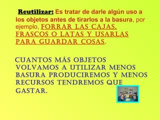 Reutilizar: Es tratar de darle algún uso a
los objetos antes de tirarlos a la basura, por
ejemplo, forrar las cajas,
frascos o latas y usarlas
para guardar cosas.
cuantos Más objetos
volvaMos a utilizar Menos
basura producireMos y Menos
recursos tendreMos que
gastar.
 
