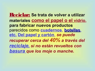 Reciclar: Se trata de volver a utilizar
materiales como el papel o el vidrio,
para fabricar nuevos productos
parecidos como cuadernos, botellasbotellas,
etc. Del papel y cartón, se puede
recuperar cerca del 40% a través del
reciclaje, si no están revueltos con
basura que los moje o manche.
 