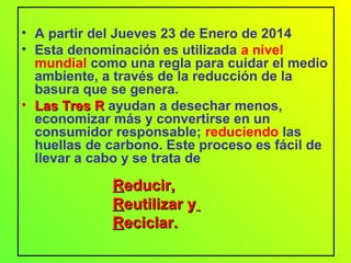 • A partir del Jueves 23 de Enero de 2014
• Esta denominación es utilizada a nivel
mundial como una regla para cuidar el medio
ambiente, a través de la reducción de la
basura que se genera.
• Las Tres RLas Tres R ayudan a desechar menos,
economizar más y convertirse en un
consumidor responsable; reduciendo las
huellas de carbono. Este proceso es fácil de
llevar a cabo y se trata de
RReducir,educir,
RReutilizar yeutilizar y
RReciclar.eciclar.
 