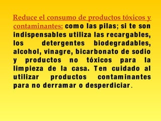 Reduce el consumo de productos tóxicos y
contaminantes: com o las pilas; si te son
indispensables utiliza las recargables,
los detergentes biodegradables,
alcohol, vinagre, bicarbonato de sodio
y productos no tóxicos para la
lim pieza de la casa. T en cuidado al
utilizar productos contam inantes
para no derram ar o desperdiciar .
 