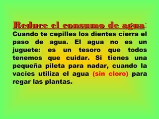 Reduce el consumo de aguaReduce el consumo de agua:
Cuando te cepilles los dientes cierra el
paso de agua. El agua no es un
juguete: es un tesoro que todos
tenemos que cuidar. Si tienes una
pequeña pileta para nadar, cuando la
vacíes utiliza el agua (sin cloro) para
regar las plantas.
 