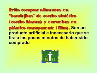 Evita compraralimentos enEvita compraralimentos en
"bandejitas" de corcho sintético"bandejitas" de corcho sintético
(corcho blanco) y envueltos en(corcho blanco) y envueltos en
plástico transparente (film).plástico transparente (film). Son un
producto artificial e innecesario que se
tira a los pocos minutos de haber sido
comprado
 