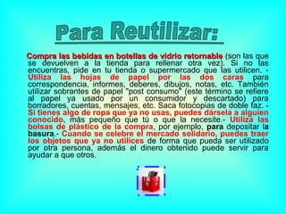 Compra las bebidas en botellas de vidrio retornableCompra las bebidas en botellas de vidrio retornable (son las que
se devuelven a la tienda para rellenar otra vez). Si no las
encuentras, pide en tu tienda o supermercado que las utilicen. -
Utiliza las hojas de papel por las dos caras para
correspondencia, informes, deberes, dibujos, notas, etc. También
utilizar sobrantes de papel "post consumo" (este término se refiere
al papel ya usado por un consumidor y descartado) para
borradores, cuentas, mensajes, etc. Saca fotocopias de doble faz. -
Si tienes algo de ropa que ya no usas, puedes dársela a alguien
conocido, más pequeño que tú o que la necesite.- Utiliza las
bolsas de plástico de la compra, por ejemplo, para depositar la
basura.- Cuando se celebre el mercado solidario, puedes traer
los objetos que ya no utilices de forma que pueda ser utilizado
por otra persona, además el dinero obtenido puede servir para
ayudar a que otros.
 