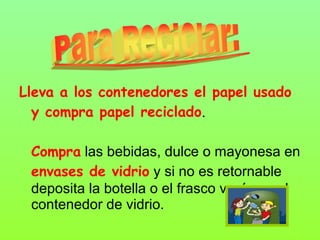 Lleva a los contenedores el papel usado
y compra papel reciclado.
Compra las bebidas, dulce o mayonesa en
envases de vidrio y si no es retornable
deposita la botella o el frasco vacío en el
contenedor de vidrio.
 