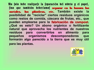 No solo debe realizarse la separaci n del vidrio y el papel,ó
sino que tambi n deber amosé í separar en la basura losseparar en la basura los
metales, los plásticos, etc.metales, los plásticos, etc. También existe la
posibilidad de "reciclar" ciertos residuos orgánicos
como restos de comida, cáscara de frutas, etc., que
pueden emplearse para la fabricación defabricación de compostcompost.
¿Qué es esto? Un abono orgánico o fertilizante
natural que aprovecha los nutrientes de nuestros
residuos para convertirlos en alimento para
pequeños organismos descomponedores que
formarán algo parecido a la tierra que es muy útil
para las plantas.
 