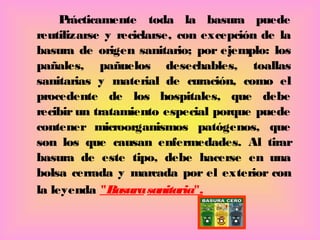 Prácticamente toda la basura puede
reutilizarse y reciclarse, con excepción de la
basura de origen sanitario; por ejemplo: los
pañales, pañuelos desechables, toallas
sanitarias y material de curación, como el
procedente de los hospitales, que debe
recibir un tratamiento especial porque puede
contener microorganismos patógenos, que
son los que causan enfermedades. Al tirar
basura de este tipo, debe hacerse en una
bolsa cerrada y marcada por el exterior con
la leyenda "Basurasanitaria".
 