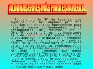 Por ejemplo la "R" de Repensar que
significa que los algunos productos
deberían ser diseñados nuevamente para
hacerlos menos contaminantes, menos
consumidores de recursos, etc.
Otra "R" que también es muy importante
es la de Responder: esto quiere decir que
si ves algo que no te gusta de un producto
porque daña el ambiente podrías
escribirle a los productores y empresas
para hacerles saber tu preocupación y
pedirles que tomen Responsabilidad (otra
"R" más !!!). Tenemos que tomar
conciencia que la Tierra es el planeta en
el que vivimos, donde está nuestra casa,
nuestra familia y todo lo que queremos.
Debemos cuidar la Tierra para que por
muchos miles de años más podamos tener
un mundo hermoso y para todos.
 