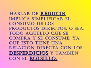  Hablar de reducirreducir
implica simplificar el
consumo de los
productos directos, o sea,
todo aquello que se
compra y se consume, ya
que esto tiene una
relación directa con los
desperdiciosdesperdicios y también
con el bolsillo.bolsillo. 
 
