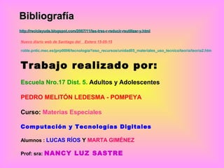 BibliografíaBibliografía
http://reciclayuda.blogspot.com/2007/11/las-tres-r-reducir-reutilizar-y.htmlhttp://reciclayuda.blogspot.com/2007/11/las-tres-r-reducir-reutilizar-y.html
Nuevo diario web de Santiago del Estero 15-05-15
roble.pntic.mec.es/jprp0006/tecnología/1eso_recursos/unidad05_materiales_uso_tecnico/teoria/teoria2.htm
Trabajo realizado por:
Escuela Nro.17 Dist. 5. Adultos y Adolescentes
PEDRO MELITÓN LEDESMA - POMPEYA
Curso: Materias Especiales
Computación y Tecnologías Digitales
Alumnos : LUCAS RÍOS Y MARTA GIMÉNEZ
Prof: sra: NANCY LUZ SASTRE
 