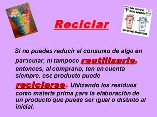 Reciclar
Si no puedes reducir el consumo de algo en
particular, ni tampoco reutilizarloreutilizarlo,
entonces, al comprarlo, ten en cuenta
siempre, ese producto puede
reciclarsereciclarse. Utilizando los residuos
como materia prima para la elaboración de
un producto que puede ser igual o distinto al
inicial.
 